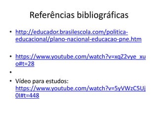 Referências bibliográficas
• http://educador.brasilescola.com/politica-
educacional/plano-nacional-educacao-pne.htm
• https://www.youtube.com/watch?v=xqZ2vye_xu
o#t=28
•
• Vídeo para estudos:
https://www.youtube.com/watch?v=5yVWzC5Uj
0I#t=448
 