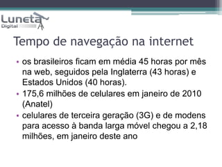 Tempo de navegação na internet os brasileiros ficam em média 45 horas por mês na web, seguidos pela Inglaterra (43 horas) e Estados Unidos (40 horas).175,6 milhões de celulares em janeiro de 2010 (Anatel)celulares de terceira geração (3G) e de modens para acesso à banda larga móvel chegou a 2,18 milhões, em janeiro deste ano