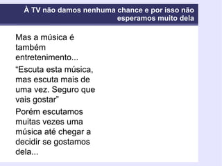 À TV não damos nenhuma chance e por isso não esperamos muito dela Mas a música é também entretenimento... “ Escuta esta música, mas escuta mais de uma vez. Seguro que vais gostar” Porém escutamos muitas vezes uma música até chegar a decidir se gostamos dela... 