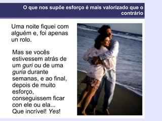 O que nos supõe esforço é mais valorizado que o contrário Uma noite fiquei com alguém e, foi apenas un rolo. Mas se vocês estivessem atrás de um  guri  ou de uma  guria  durante semanas, e ao final, depois de muito esforço, conseguissem ficar con ele ou ela... Que incrível!  Yes ! 