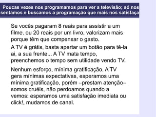 Poucas vezes nos programamos para ver a televisão; só nos sentamos e buscamos a programação que mais nos satisfaça Se vocês pagaram 8 reais para assistir a um filme, ou 20 reais por um livro, valorizam mais porque têm que compensar o gasto. A TV é grátis, basta apertar um botão para tê-la ai, a sua frente... A TV mata tempo, preenchemos o tempo sem utilidade vendo TV. Nenhum esforço, mínima gratificação. A TV gera mínimas expectativas, esperamos uma mínima gratificação, porém –prestam atenção– somos cruéis, não perdoamos quando a vemos: esperamos uma satisfação imediata ou click!, mudamos de canal.   