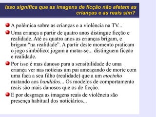 Isso significa que as imagens de ficção não afetam as crianças e as reais sim?   A polêmica sobre as crianças e a violência na TV... Uma criança a partir de quatro anos distingue ficção e realidade. Até os quatro anos as crianças brigam, e brigam “na realidade”. A partir deste momento praticam o jogo simbólico: jogam a matar-se... distinguem ficção e realidade. Por isso é mas danoso para a sensibilidade de uma criança ver nas notícias um pai ameaçando de morte com uma faca a seu filho (realidade) que a um  mocinho  matando aos  bandidos ... Os modelos de comportamento reais são mais danosos que os de ficção. E por desgraça as imagens reais de violência são presença habitual dos noticiários... 