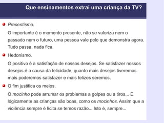 Presentismo . O importante é o momento presente, não se valoriza nem o passado nem o futuro, uma pessoa vale pelo que demonstra agora. Tudo passa, nada fica.  Hedonismo. O positivo é a satisfação de nossos desejos. Se satisfazer nossos desejos é a causa da felicidade, quanto mais desejos tiveremos mais poderemos satisfazer e mais felizes seremos.  O fim justifica os meios. O  mocinho  pode arrumar os problemas a golpes ou a tiros... E lógicamente as crianças são boas, como os  mocinhos . Assim que a violência sempre é lícita se temos razão... Isto é, sempre... Que ensinamentos extrai uma criança da TV?  