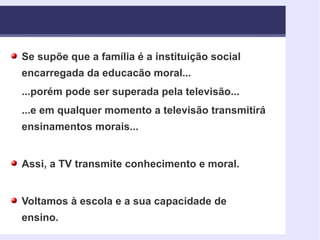 Se supõe que a família é a instituição social encarregada da educacão moral... ...porém pode ser superada pela televisão... ...e em qualquer momento a televisão transmitirá ensinamentos morais... Assi, a TV transmite conhecimento e moral. Voltamos à escola e a sua capacidade de ensino. 