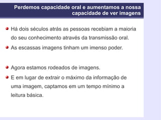 Perdemos capacidade oral e aumentamos a nossa capacidade de ver imagens Há dois séculos atrás as pessoas recebiam a maioria do seu conhecimento através da transmissão oral.  As escassas imagens tinham um imenso poder.  Agora estamos rodeados de imagens. E em lugar de extrair o máximo da informação de uma imagem, captamos em um tempo mínimo a leitura básica. 