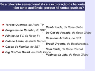 Se a televisão sensacionalista e a exploração da baixaria têm tanta audiência, porque há tantas queixas?   Tardes Quentes , da Rede TV Programa do Ratinho , do SBT Pânico na TV , da Rede TV Cidade Alerta , da Rede Record Casos de Família , do SBT Big Brother Brasil , do Rede Globo Celebridade , da Rede Globo Da Cor do Pecado , da Rede Globo Casa dos Artistas , do SBT Brasil Urgente , da Bandeirantes. Sem Saída,  da Rede Record Páginas da vida,  da Rede Globo 