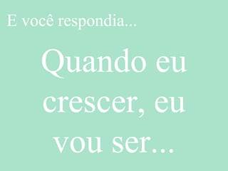 E você respondia...
Quando eu
crescer, eu
vou ser...
 