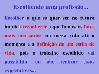 Escolher o que se quer ser no futuro
implica reconhecer o que fomos, os fatos
mais marcantes em nossa vida até o
momento e a definição de um estilo de
vida, pois o trabalho escolhido vai
possibilitar ou não realizar essas
expectativas...
Escolhendo uma profissão...
 