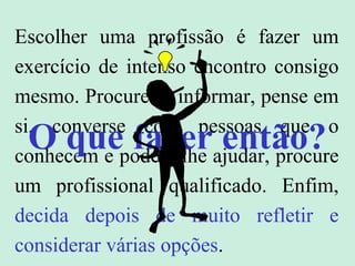 Escolher uma profissão é fazer um
exercício de intenso encontro consigo
mesmo. Procure se informar, pense em
si, converse com pessoas que o
conhecem e podem lhe ajudar, procure
um profissional qualificado. Enfim,
decida depois de muito refletir e
considerar várias opções.
O que fazer então?
 