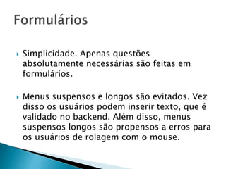  Simplicidade. Apenas questões
absolutamente necessárias são feitas em
formulários.
 Menus suspensos e longos são evitados. Vez
disso os usuários podem inserir texto, que é
validado no backend. Além disso, menus
suspensos longos são propensos a erros para
os usuários de rolagem com o mouse.
 