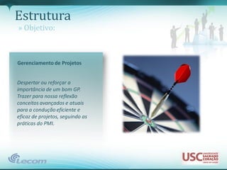 Estrutura
» Objetivo:



Gerenciamento de Projetos


Despertar ou reforçar a
importância de um bom GP.
Trazer para nossa reflexão
conceitos avançados e atuais
para a condução eficiente e
eficaz de projetos, seguindo as
práticas do PMI.
 