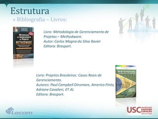 Estrutura
» Bibliografia – Livros:

              Livro: Metodologia de Gerenciamento de
              Projetos – Methodware.
              Autor: Carlos Magno da Silva Xavier
              Editora: Brasport.




          Livro: Projetos Brasileiros: Casos Reais de
          Gerenciamento.
          Autores: Paul Campbell Dinsmore, Americo Pinto,
          Adriane Cavalieri, ET AL
          Editora: Brasport.
 