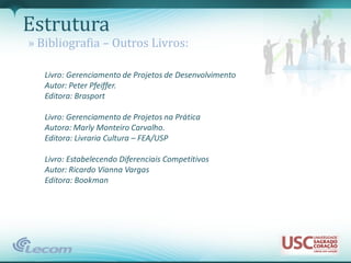 Estrutura
» Bibliografia – Outros Livros:

   Livro: Gerenciamento de Projetos de Desenvolvimento
   Autor: Peter Pfeiffer.
   Editora: Brasport

   Livro: Gerenciamento de Projetos na Prática
   Autora: Marly Monteiro Carvalho.
   Editora: Livraria Cultura – FEA/USP

   Livro: Estabelecendo Diferenciais Competitivos
   Autor: Ricardo Vianna Vargas
   Editora: Bookman
 