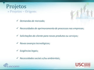 Projetos
» Projetos – Origem:

       Demandas de mercado;

       Necessidades de aprimoramento de processos nas empresas;

       Solicitações do cliente para novos produtos ou serviços;

       Novos avanços tecnológicos;

       Exigências legais;

       Necessidades sociais e/ou ambientais;
 