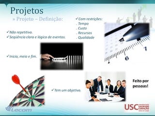 Projetos
   » Projeto – Definição:               Com restrições:
                                        . Tempo
                                        . Custo
Não repetitivo.                        . Recursos
Seqüência clara e lógica de eventos.   . Qualidade



Inicio, meio e fim.




                                                           Feito por
                                                           pessoas!
                           Tem um objetivo.
 