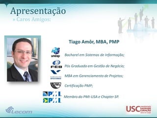 Apresentação
» Caros Amigos:


                    Tiago Amôr, MBA, PMP

                  Bacharel em Sistemas de Informação;

                  Pós Graduado em Gestão de Negócio;

                  MBA em Gerenciamento de Projetos;

                  Certificação PMP;

                  Membro do PMI-USA e Chapter SP.
 