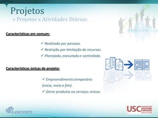 Projetos
    » Projetos x Atividades Diárias:

Características em comum:

                       Realizado por pessoas.
                       Restrição por limitação de recursos.
                       Planejado, executado e controlado.


Características únicas de projeto:

                       Empreendimento temporário
                      (inicio, meio e fim).
                       Gerar produtos ou serviços únicos.
 