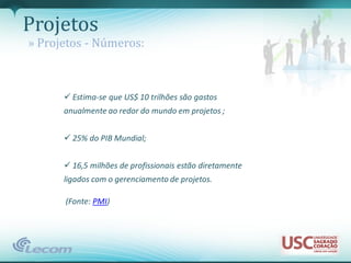 Projetos
» Projetos - Números:



       Estima-se que US$ 10 trilhões são gastos
      anualmente ao redor do mundo em projetos ;


       25% do PIB Mundial;


       16,5 milhões de profissionais estão diretamente
      ligados com o gerenciamento de projetos.

      (Fonte: PMI)
 