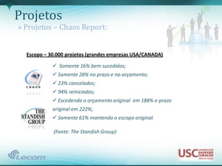 Projetos
» Projetos – Chaos Report:


  Escopo – 30.000 projetos (grandes empresas USA/CANADA)

             Somente 16% bem sucedidos;
             Somente 28% no prazo e no orçamento;
             23% cancelados;
             94% reiniciados;
             Excedendo o orçamento original em 188% e prazo
            original em 222%;
             Somente 61% mantendo o escopo original.

            (Fonte: The Standish Group)
 
