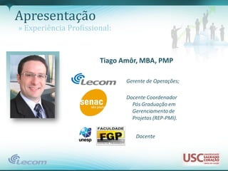 Apresentação
» Experiência Profissional:


                       Tiago Amôr, MBA, PMP

                              Gerente de Operações;

                              Docente Coordenador
                                Pós Graduação em
                                Gerenciamento de
                                Projetos (REP-PMI).


                                 Docente
 