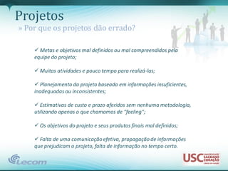 Projetos
» Por que os projetos dão errado?

     Metas e objetivos mal definidos ou mal compreendidos pela
    equipe do projeto;

     Muitas atividades e pouco tempo para realizá-las;

     Planejamento do projeto baseado em informações insuficientes,
    inadequadas ou inconsistentes;

     Estimativas de custo e prazo aferidos sem nenhuma metodologia,
    utilizando apenas o que chamamos de “feeling”;

     Os objetivos do projeto e seus produtos finais mal definidos;

     Falta de uma comunicação efetiva, propagação de informações
    que prejudicam o projeto, falta de informação no tempo certo.
 