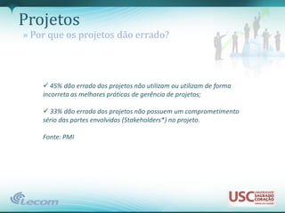 Projetos
» Por que os projetos dão errado?



     45% dão errado dos projetos não utilizam ou utilizam de forma
    incorreta as melhores práticas de gerência de projetos;

     33% dão errado dos projetos não possuem um comprometimento
    sério das partes envolvidas (Stakeholders*) no projeto.

    Fonte: PMI
 