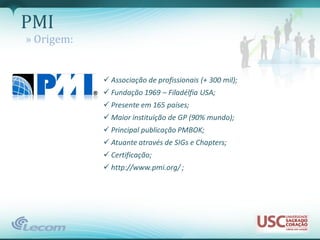 PMI
» Origem:


             Associação de profissionais (+ 300 mil);
             Fundação 1969 – Filadélfia USA;
             Presente em 165 países;
             Maior instituição de GP (90% mundo);
             Principal publicação PMBOK;
             Atuante através de SIGs e Chapters;
             Certificação;
             http://www.pmi.org/ ;
 