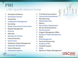 PMI
    » SIG: Specific Interest Group
    Aerospace & Defense                  IT & Telecommunications
    Automation Systems                   International Development
    Automotive                           Manufacturing
    Configuration Management             Marketing & Sales
    Consulting                           Metrics
    Design-Procurement-Construction      New Product Development
                                          Oil, Gas & Petrochemical
    Dispute Management
                                          Pharmaceutical
    Diversity
                                          Program Management Office
    eBusiness
                                          Quality in Project Management
    Education & Training                 Retail
    Financial Services                   Risk Management
    Government                           Service & Outsourcing
    Healthcare Project Management        Students of PM
    Hospitality Management               Troubled Projects
    Human Resources                      Utility
    Information Systems                  Women in Project Management
 