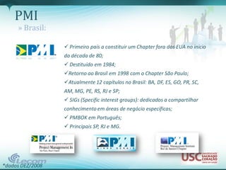 PMI
     » Brasil:

                   Primeiro país a constituir um Chapter fora dos EUA no inicio
                  da década de 80;
                   Destituído em 1984;
                  Retorno ao Brasil em 1998 com o Chapter São Paulo;
                  Atualmente 12 capítulos no Brasil: BA, DF, ES, GO, PR, SC,
                  AM, MG, PE, RS, RJ e SP;
                   SIGs (Specific interest groups): dedicados a compartilhar
                  conhecimento em áreas de negócio específicas;
                   PMBOK em Português;
                   Principais SP, RJ e MG.




*dados DEZ/2008
 