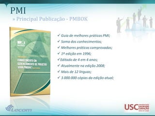 PMI
» Principal Publicação - PMBOK

                  Guia de melhores práticas PMI;
                  Soma dos conhecimentos;
                  Melhores práticas comprovadas;
                  1ª edição em 1996;
                 Editado de 4 em 4 anos;
                  Atualmente na edição 2008;
                  Mais de 12 línguas;
                  3.000.000 cópias da edição atual;
 