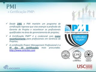 PMI
 » Cerificação PMP:


 Desde 1985 o PMI mantém um programa de
  certificação rigoroso que visa avançar a profissão do
  Gerente de Projeto e reconhecer os profissionais
  qualificados na área de gerenciamento de projetos;
 A Certificação PMP® é a credencial com maior
  reconhecimento para profissionais em Gerência de
  Projetos;
 A certificação Project Management Professional é a
  4ª das 10 certificações mais procuradas.
  http://www.certcities.com
 