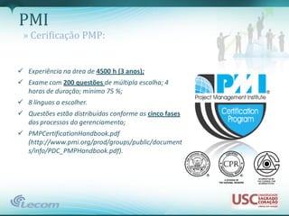 PMI
 » Cerificação PMP:


 Experiência na área de 4500 h (3 anos);
 Exame com 200 questões de múltipla escolha; 4
  horas de duração; mínimo 75 %;
 8 línguas a escolher.
 Questões estão distribuídas conforme as cinco fases
  dos processos do gerenciamento;
 PMPCertificationHandbook.pdf
  (http://www.pmi.org/prod/groups/public/document
  s/info/PDC_PMPHandbook.pdf).
 