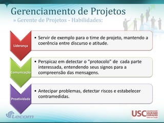 Gerenciamento de Projetos
 » Gerente de Projetos - Habilidades:

               • Servir de exemplo para o time de projeto, mantendo a
 Liderança
                 coerência entre discurso e atitude.


               • Perspicaz em detectar o “protocolo” de cada parte
                 interessada, entendendo seus signos para a
Comunicação      compreensão das mensagens.


               • Antecipar problemas, detectar riscos e estabelecer
Proatividade
                 contramedidas.
 