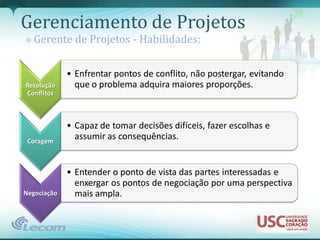 Gerenciamento de Projetos
» Gerente de Projetos - Habilidades:

             • Enfrentar pontos de conflito, não postergar, evitando
Resolução      que o problema adquira maiores proporções.
 Conflitos



             • Capaz de tomar decisões difíceis, fazer escolhas e
 Coragem
               assumir as consequências.


             • Entender o ponto de vista das partes interessadas e
               enxergar os pontos de negociação por uma perspectiva
Negociação     mais ampla.
 