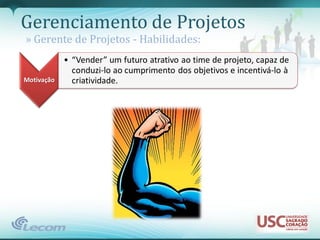 Gerenciamento de Projetos
» Gerente de Projetos - Habilidades:
            • “Vender” um futuro atrativo ao time de projeto, capaz de
              conduzi-lo ao cumprimento dos objetivos e incentivá-lo à
Motivação     criatividade.
 