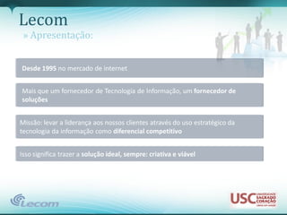 Lecom
 » Apresentação:


Desde 1995 no mercado de internet


Mais que um fornecedor de Tecnologia de Informação, um fornecedor de
soluções


Missão: levar a liderança aos nossos clientes através do uso estratégico da
tecnologia da informação como diferencial competitivo


Isso significa trazer a solução ideal, sempre: criativa e viável
 