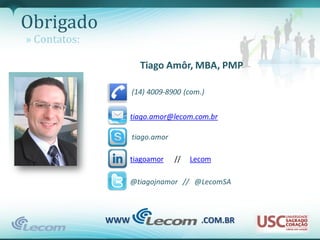Obrigado
» Contatos:

                      Tiago Amôr, MBA, PMP

                    (14) 4009-8900 (com.)


                    tiago.amor@lecom.com.br

                    tiago.amor

                    tiagoamor    //   Lecom

                    @tiagojnamor // @LecomSA



              WWW                       .COM.BR
 
