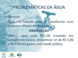 PROBLEMÁTICAS DA ÁGUADoenças	Água não tratada pode se transformar num poderoso difusor de doenças.OBSERVAÇÃOOMS-  para cada R$1,00 investido em saneamento básico, economiza- se de R$ 4,00 a R$ 5,00 em gastos com saúde pública.