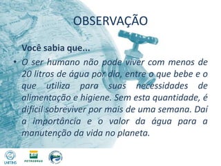 OBSERVAÇÃO	Você sabia que...O ser humano não pode viver com menos de 20 litros de água por dia, entre o que bebe e o que utiliza para suas necessidades de alimentação e higiene. Sem esta quantidade, é difícil sobreviver por mais de uma semana. Daí a importância e o valor da água para a manutenção da vida no planeta.