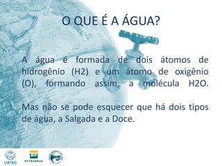 O QUE É A ÁGUA?A água é formada de dois átomos de hidrogênio (H2) e um átomo de oxigênio (O), formando assim, a molécula H2O. Mas não se pode esquecer que há dois tipos de água, a Salgada e a Doce.