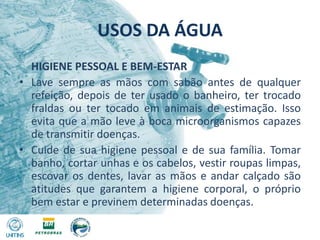 USOS DA ÁGUA	HIGIENE PESSOAL E BEM-ESTARLave sempre as mãos com sabão antes de qualquer refeição, depois de ter usado o banheiro, ter trocado fraldas ou ter tocado em animais de estimação. Isso evita que a mão leve à boca microorganismos capazes de transmitir doenças.Cuide de sua higiene pessoal e de sua família. Tomar banho, cortar unhas e os cabelos, vestir roupas limpas, escovar os dentes, lavar as mãos e andar calçado são atitudes que garantem a higiene corporal, o próprio bem estar e previnem determinadas doenças.