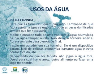 USOS DA ÁGUAPIA DA COZINHAEvite que as torneiras fiquem pingando. Lembre-se de que “gota a gota, a água se esgota”. Troque as peças danificadas sempre que for necessário.Molhe e ensaboe tudo de uma vez, com a água acumulada na pia após tampar o ralo. Não deixe a torneira aberta. Abra-a somente para o enxágüe final.Instale um aerador em sua torneira. Ele é um dispositivo barato, fácil de colocar, economiza bastante água e evita perdas fora do jato.Dependendo do que for fervido, não jogue a água fora. Use-a para cozinhar o arroz, outro alimento ou fazer uma sopa mais tarde.