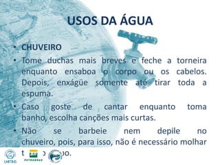 USOS DA ÁGUACHUVEIROTome duchas mais breves e feche a torneira enquanto ensaboa o corpo ou os cabelos. Depois, enxágüe somente até tirar toda a espuma.Caso goste de cantar enquanto toma banho, escolha canções mais curtas.Não se barbeie nem depile no chuveiro, pois, para isso, não é necessário molhar todo o corpo.