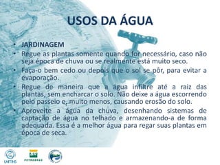 USOS DA ÁGUAJARDINAGEMRegue as plantas somente quando for necessário, caso não seja época de chuva ou se realmente está muito seco.Faça-o bem cedo ou depois que o sol se pôr, para evitar a evaporação.Regue de maneira que a água infiltre até a raiz das plantas, sem encharcar o solo. Não deixe a água escorrendo pelo passeio e, muito menos, causando erosão do solo.Aproveite a água da chuva, desenhando sistemas de captação de água no telhado e armazenando-a de forma adequada. Essa é a melhor água para regar suas plantas em época de seca.