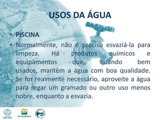 USOS DA ÁGUAPISCINANormalmente, não é preciso esvaziá-la para limpeza. Há produtos químicos e equipamentos que, quando bem usados, mantêm a água com boa qualidade. Se for realmente necessário, aproveite a água para regar um gramado ou outro uso menos nobre, enquanto a esvazia.
