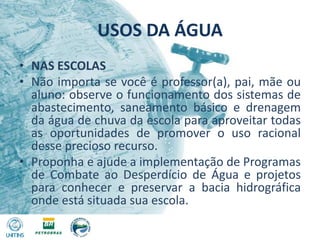 USOS DA ÁGUANAS ESCOLASNão importa se você é professor(a), pai, mãe ou aluno: observe o funcionamento dos sistemas de abastecimento, saneamento básico e drenagem da água de chuva da escola para aproveitar todas as oportunidades de promover o uso racional desse precioso recurso.Proponha e ajude a implementação de Programas de Combate ao Desperdício de Água e projetos para conhecer e preservar a bacia hidrográfica onde está situada sua escola.