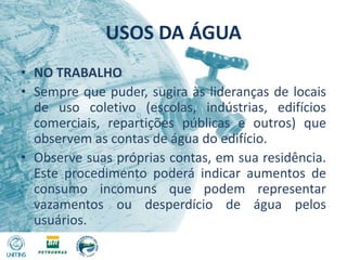 USOS DA ÁGUANO TRABALHOSempre que puder, sugira às lideranças de locais de uso coletivo (escolas, indústrias, edifícios comerciais, repartições públicas e outros) que observem as contas de água do edifício.Observe suas próprias contas, em sua residência. Este procedimento poderá indicar aumentos de consumo incomuns que podem representar vazamentos ou desperdício de água pelos usuários.
