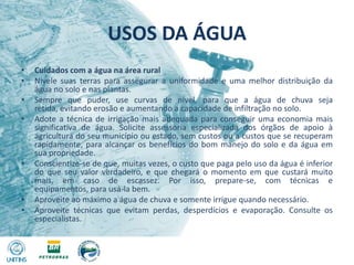 USOS DA ÁGUACuidados com a água na área ruralNivele suas terras para assegurar a uniformidade e uma melhor distribuição da água no solo e nas plantas.Sempre que puder, use curvas de nível, para que a água de chuva seja retida, evitando erosão e aumentando a capacidade de infiltração no solo.Adote a técnica de irrigação mais adequada para conseguir uma economia mais significativa de água. Solicite assessoria especializada dos órgãos de apoio à agricultura do seu município ou estado, sem custos ou a custos que se recuperam rapidamente, para alcançar os benefícios do bom manejo do solo e da água em sua propriedade.Conscientize-se de que, muitas vezes, o custo que paga pelo uso da água é inferior do que seu valor verdadeiro, e que chegará o momento em que custará muito mais, em caso de escassez. Por isso, prepare-se, com técnicas e equipamentos, para usá-la bem.Aproveite ao máximo a água de chuva e somente irrigue quando necessário.Aproveite técnicas que evitam perdas, desperdícios e evaporação. Consulte os especialistas.