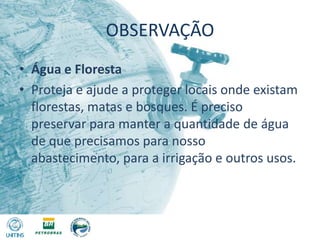 OBSERVAÇÃOÁgua e FlorestaProteja e ajude a proteger locais onde existam florestas, matas e bosques. É preciso preservar para manter a quantidade de água de que precisamos para nosso abastecimento, para a irrigação e outros usos.
