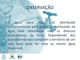 OBSERVAÇÃOA água doce não está distribuída uniformemente pelo globo. A distribuição da água está relacionada com os diversos ecossistemas da Terra. Dependendo dos ecossistemas que compõem o território de um país, esse pode ter mais ou menos água disponível.